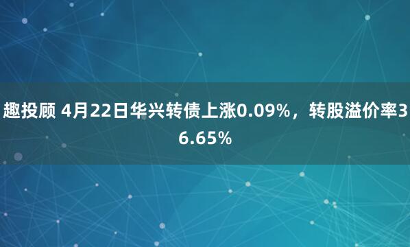 趣投顾 4月22日华兴转债上涨0.09%，转股溢价率36.65%