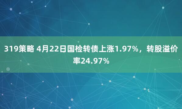 319策略 4月22日国检转债上涨1.97%，转股溢价率24.97%