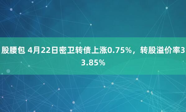 股腰包 4月22日密卫转债上涨0.75%，转股溢价率33.85%