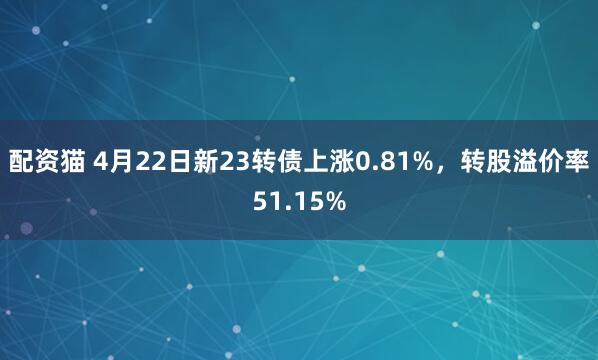 配资猫 4月22日新23转债上涨0.81%，转股溢价率51.15%