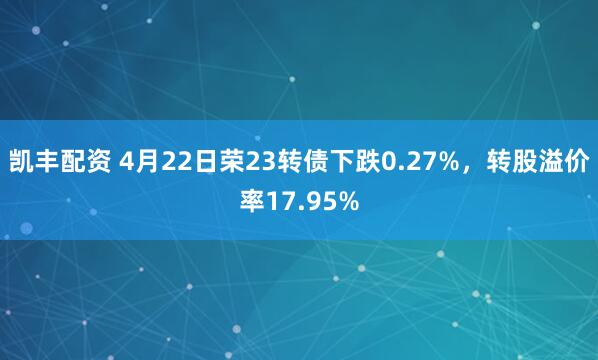 凯丰配资 4月22日荣23转债下跌0.27%，转股溢价率17.95%