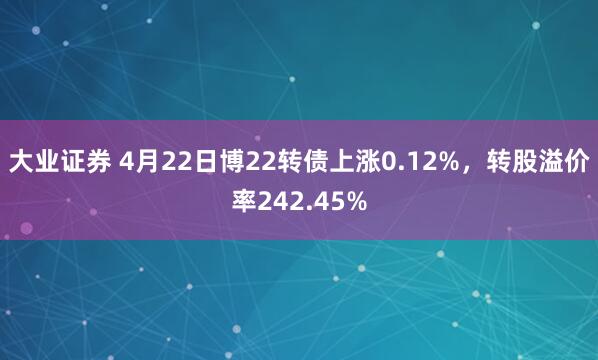 大业证券 4月22日博22转债上涨0.12%，转股溢价率242.45%