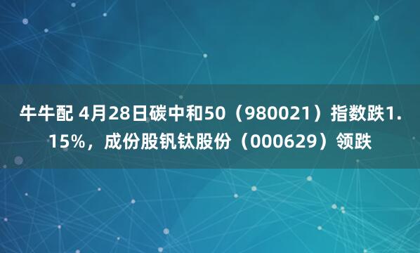 牛牛配 4月28日碳中和50（980021）指数跌1.15%，成份股钒钛股份（000629）领跌
