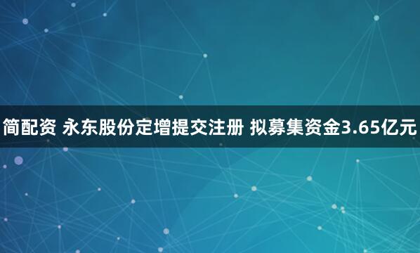 简配资 永东股份定增提交注册 拟募集资金3.65亿元