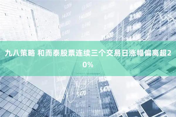 九八策略 和而泰股票连续三个交易日涨幅偏离超20%