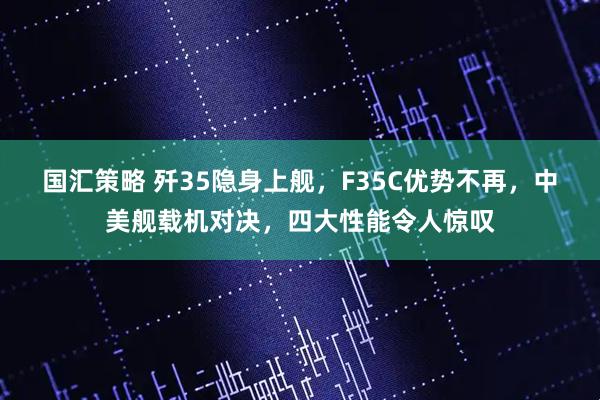 国汇策略 歼35隐身上舰，F35C优势不再，中美舰载机对决，四大性能令人惊叹