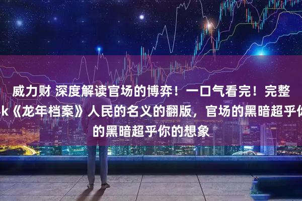 威力财 深度解读官场的博弈！一口气看完！完整版高清4k《龙年档案》人民的名义的翻版，官场的黑暗超乎你的想象