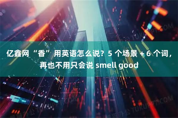 亿鑫网 “香” 用英语怎么说？5 个场景 + 6 个词，再也不用只会说 smell good