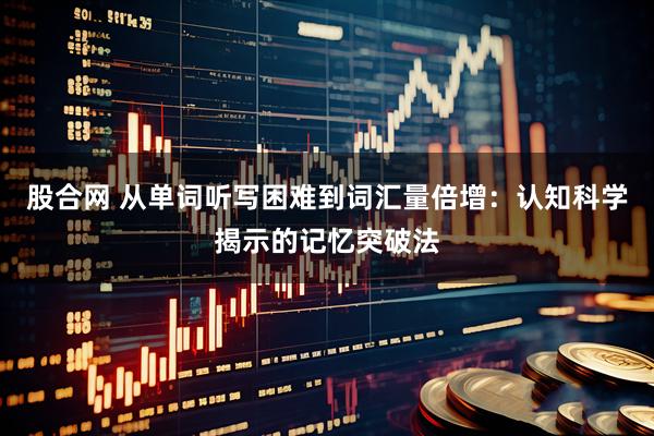 股合网 从单词听写困难到词汇量倍增：认知科学揭示的记忆突破法