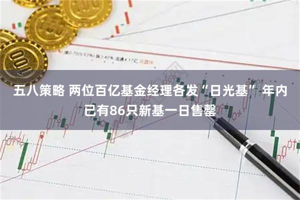五八策略 两位百亿基金经理各发“日光基” 年内已有86只新基一日售罄