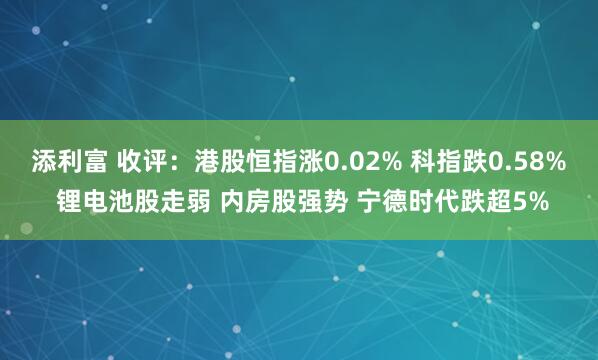 添利富 收评：港股恒指涨0.02% 科指跌0.58% 锂电池股走弱 内房股强势 宁德时代跌超5%