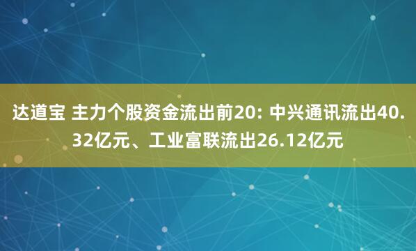 达道宝 主力个股资金流出前20: 中兴通讯流出40.32亿元、工业富联流出26.12亿元