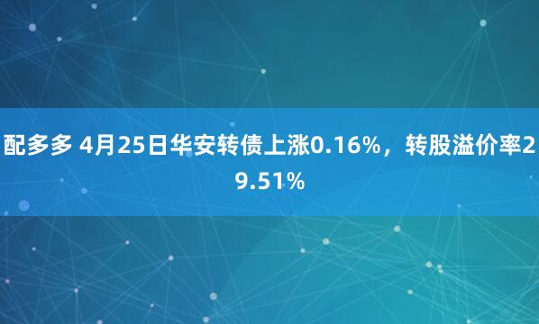 配多多 4月25日华安转债上涨0.16%，转股溢价率29.51%
