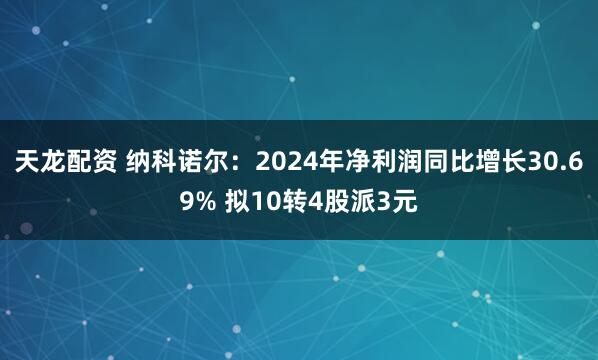 天龙配资 纳科诺尔：2024年净利润同比增长30.69% 拟10转4股派3元