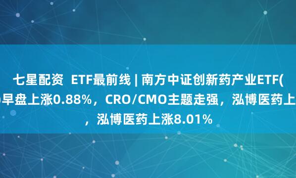 七星配资  ETF最前线 | 南方中证创新药产业ETF(159858)早盘上涨0.88%，CRO/CMO主题走强，泓博医药上涨8.01%