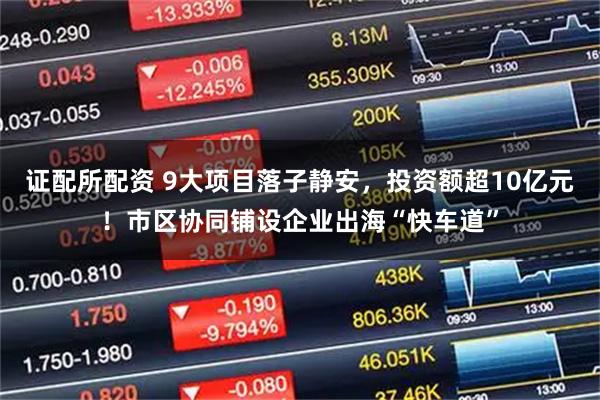 证配所配资 9大项目落子静安，投资额超10亿元！市区协同铺设企业出海“快车道”