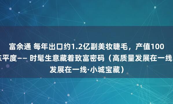 富余通 每年出口约1.2亿副美妆睫毛，产值100亿元，山东平度—— 时髦生意藏着致富密码（高质量发展在一线·小城宝藏）