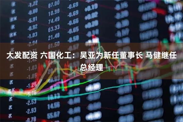 大发配资 六国化工：吴亚为新任董事长 马健继任总经理