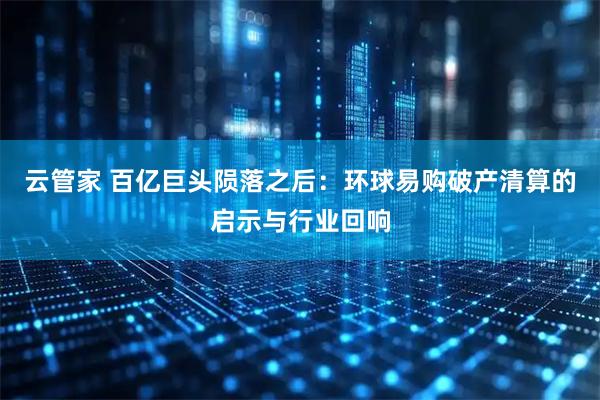 云管家 百亿巨头陨落之后：环球易购破产清算的启示与行业回响