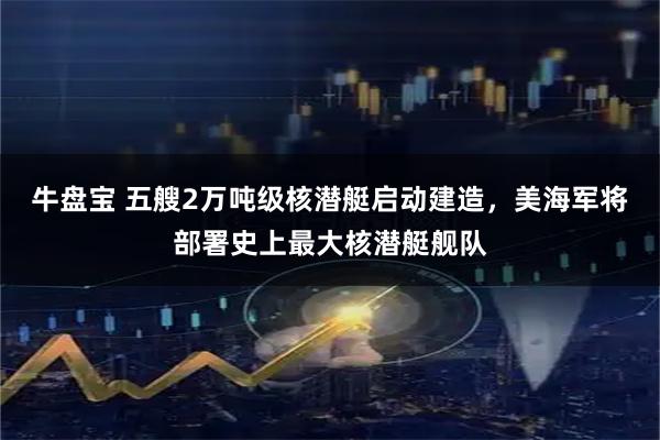 牛盘宝 五艘2万吨级核潜艇启动建造，美海军将部署史上最大核潜艇舰队