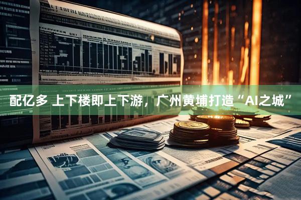 配亿多 上下楼即上下游，广州黄埔打造“AI之城”