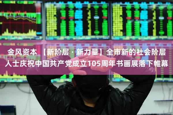 金风资本 【新阶层 · 新力量】全市新的社会阶层人士庆祝中国共产党成立105周年书画展落下帷幕