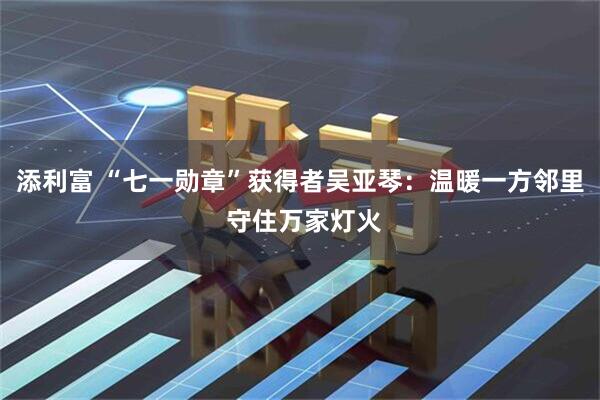 添利富 “七一勋章”获得者吴亚琴：温暖一方邻里 守住万家灯火